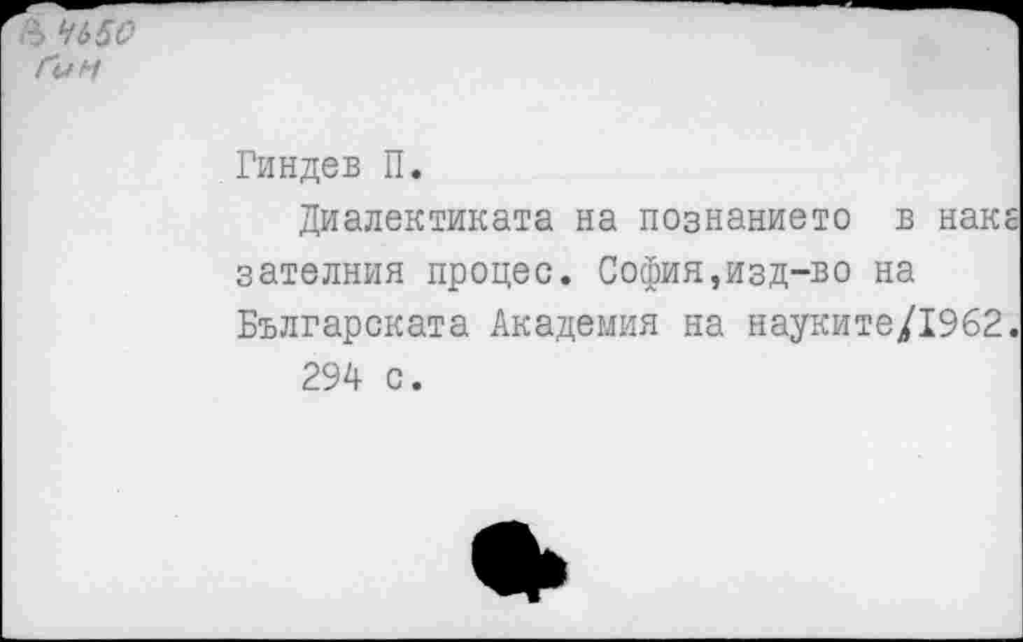 ﻿Ъ 4650 Гун
Гиндев П.
Диалектиката на познанието в наке зателния процес. София,изд-во на Българската Академия на науките/1962.
294 с.